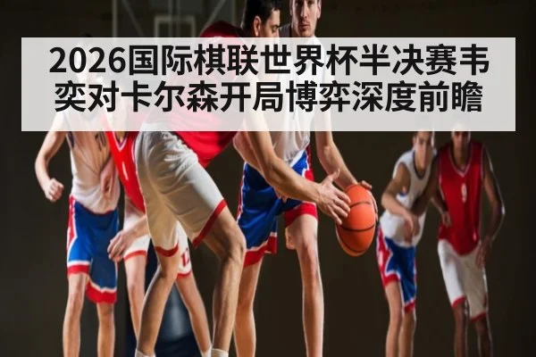 2026国际棋联世界杯半决赛韦奕对卡尔森开局博弈深度前瞻